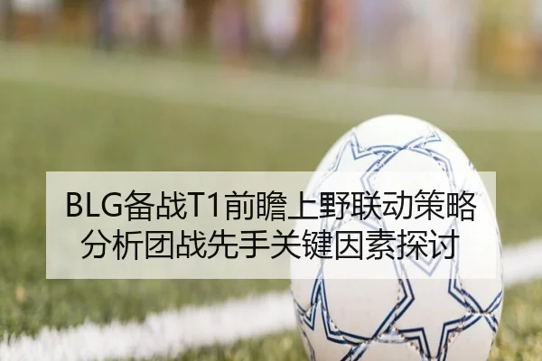 BLG备战T1前瞻上野联动策略分析团战先手关键因素探讨