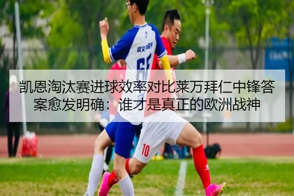 凯恩淘汰赛进球效率对比莱万拜仁中锋答案愈发明确：谁才是真正的欧洲战神