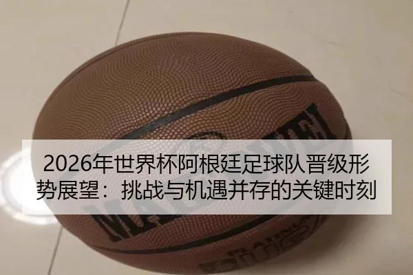 2026年世界杯阿根廷足球队晋级形势展望：挑战与机遇并存的关键时刻