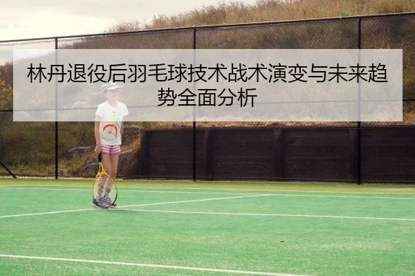 林丹退役后羽毛球技术战术演变与未来趋势全面分析