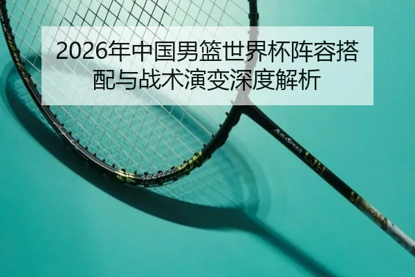 2026年中国男篮世界杯阵容搭配与战术演变深度解析