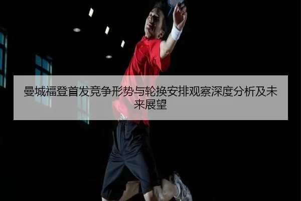 曼城福登首发竞争形势与轮换安排观察深度分析及未来展望