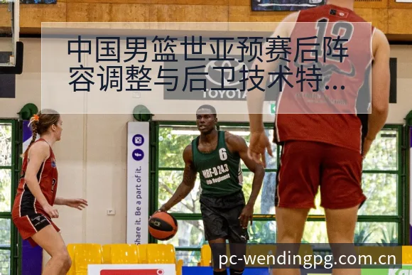 中国男篮世亚预赛后阵容调整与后卫技术特点数据对比解读 - 问鼎PGApp